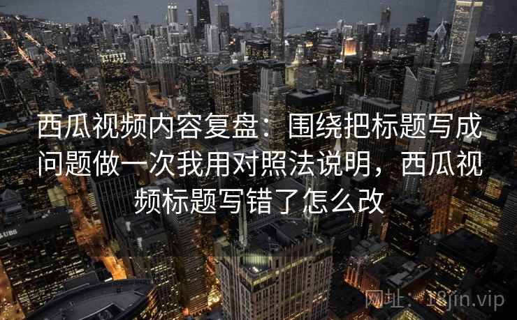 西瓜视频内容复盘：围绕把标题写成问题做一次我用对照法说明，西瓜视频标题写错了怎么改
