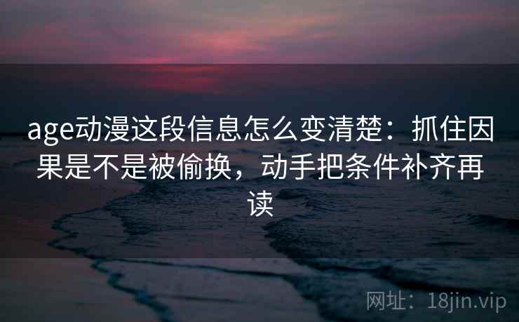 age动漫这段信息怎么变清楚：抓住因果是不是被偷换，动手把条件补齐再读