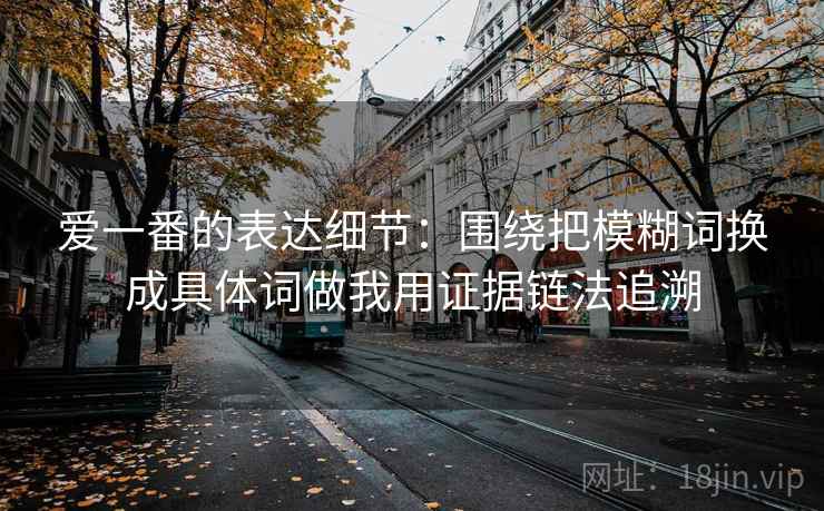 爱一番的表达细节:围绕把模糊词换成具体词做我用证据链法追溯 爱一番的表达细节:围绕把模糊词换成具体词做我用证据链法追溯