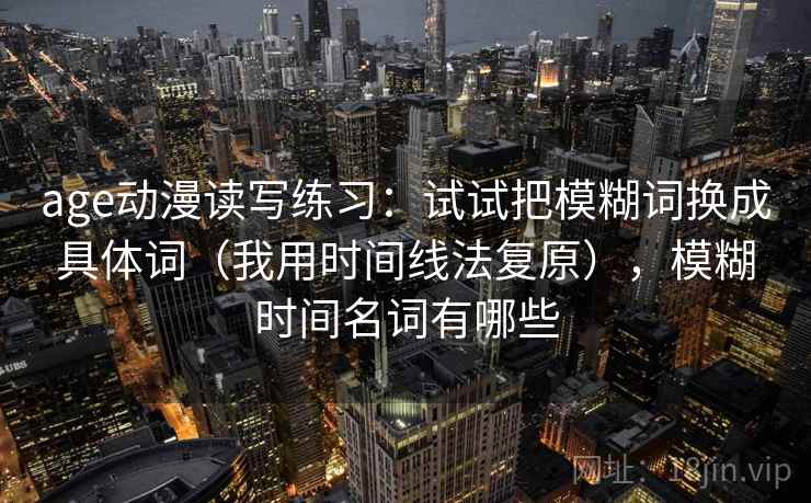 age动漫读写练习：试试把模糊词换成具体词（我用时间线法复原），模糊时间名词有哪些
